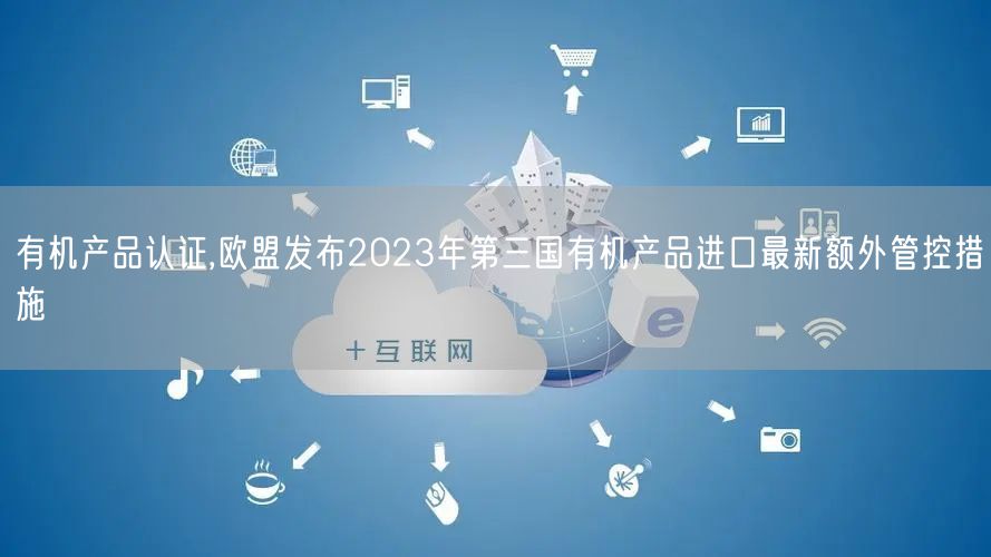 有机产品认证,欧盟发布2023年第三国有机产品进口最新额外管控措施(0)