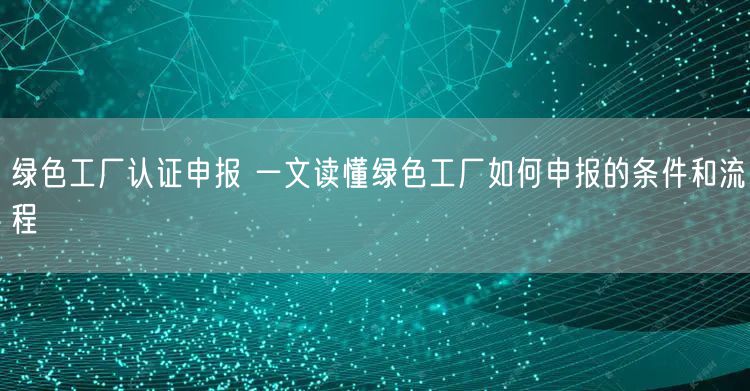 绿色工厂认证申报 一文读懂绿色工厂如何申报的条件和流程(20)