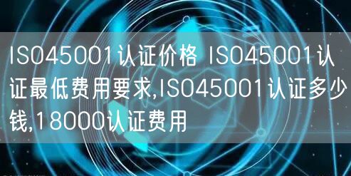 ISO45001认证价格 ISO45001认证最低费用要求,ISO45001认证多少钱,18000认证费用(5)