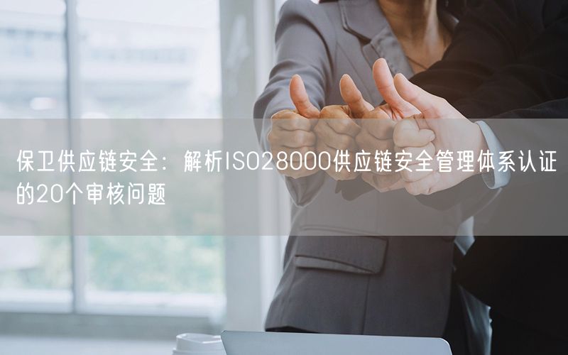 保卫供应链安全：解析ISO28000供应链安全管理体系认证的20个审核问题(9)